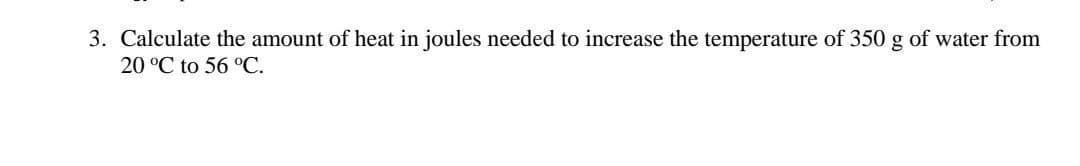 3. Calculate the amount of heat in joules needed to increase the temperature of 350 g of water from
20 °C to 56 °C.