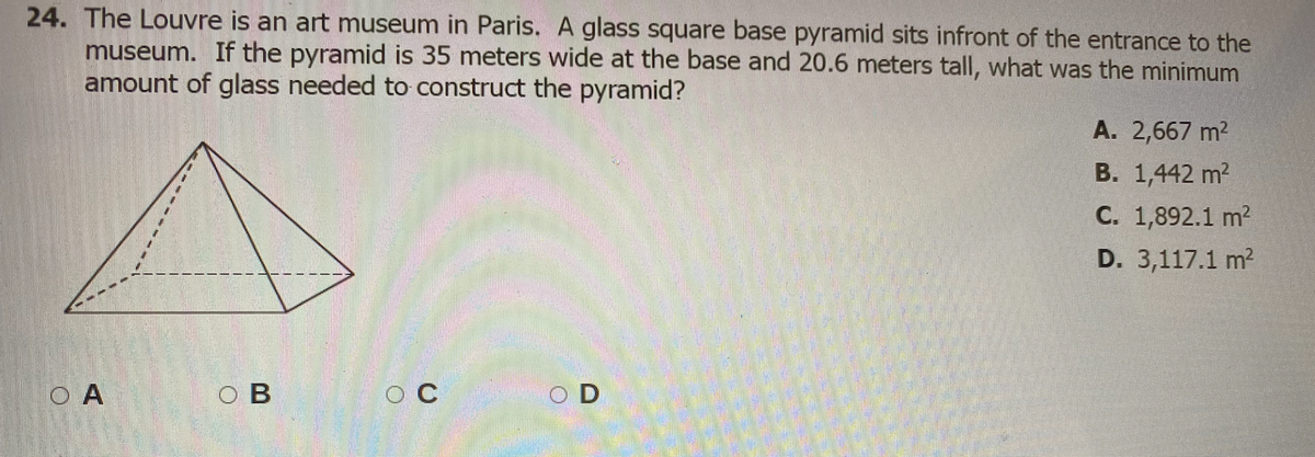 24. The Louvre is an art museum in Paris. A glass square base pyramid sits infront of the entrance to the
museum. If the pyramid is 35 meters wide at the base and 20.6 meters tall, what was the minimum
amount of glass needed to construct the pyramid?
A. 2,667 m2
В. 1,442 m?
С. 1,892.1 m?
D. 3,117.1 m2
O A
O B
O C
O D
