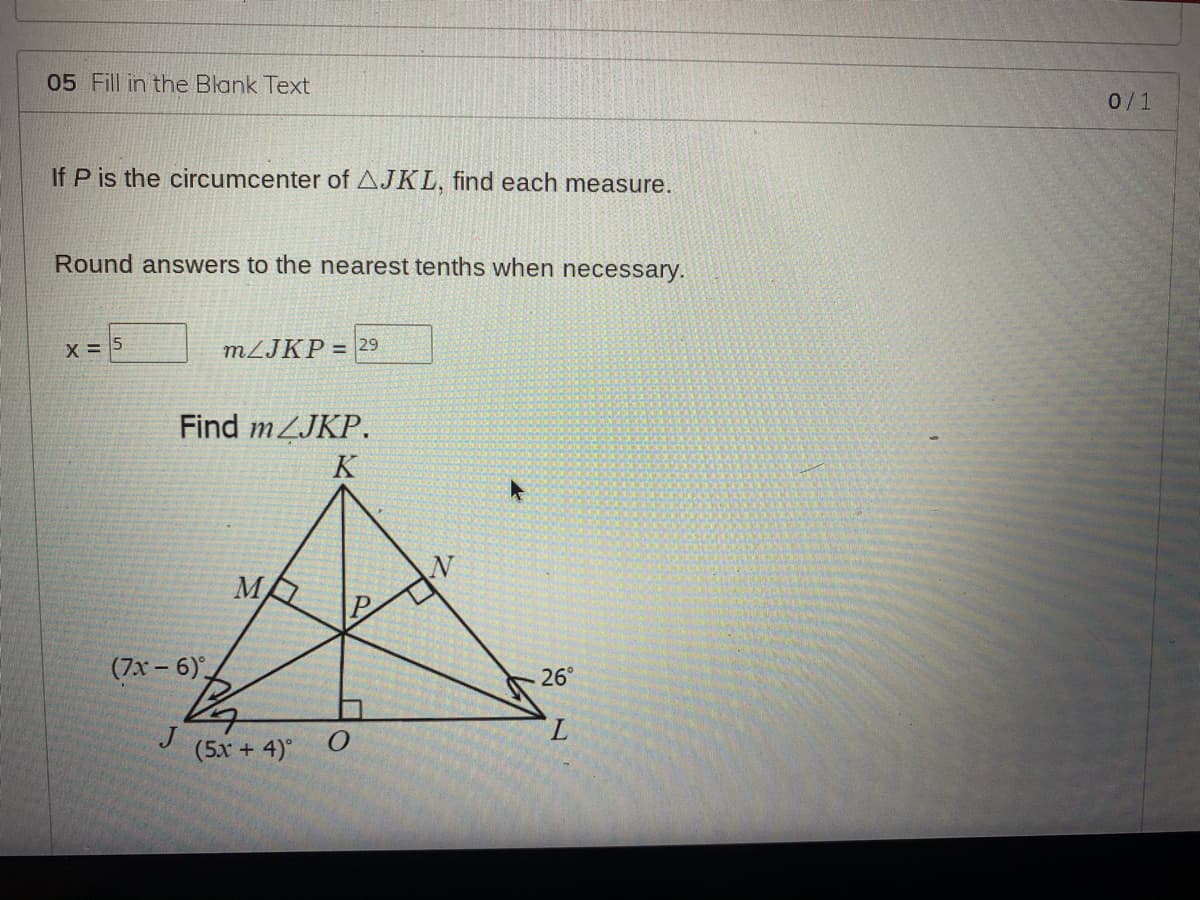 05 Fill in the Blank Text
0/1
If P is the circumcenter of AJKL, find each measure.
Round answers to the nearest tenths when necessary.
X = 5
MLJKP = 29
Find mZJKP.
K
(7x - 6),
26°
J
(5x + 4)°
