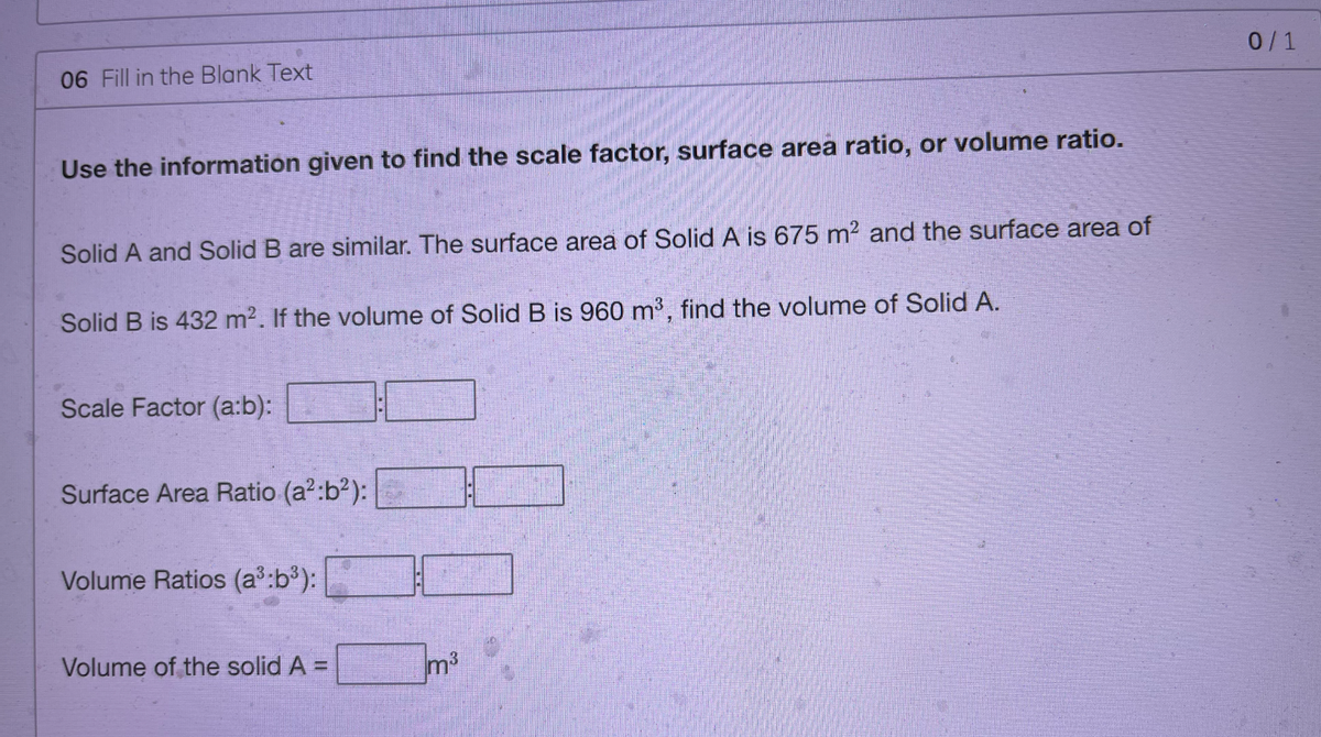 0/1
06 Fill in the Blank Text
Use the information given to find the scale factor, surface area ratio, or volume ratio.
Solid A and Solid B are similar. The surface area of Solid A is 675 m2 and the surface area of
Solid B is 432 m2. If the volume of Solid B is 960 m³, find the volume of Solid A.
Scale Factor (a:b):
Surface Area Ratio (a?:b²):
Volume Ratios (a:b³):
Volume of the solid A =
m3
