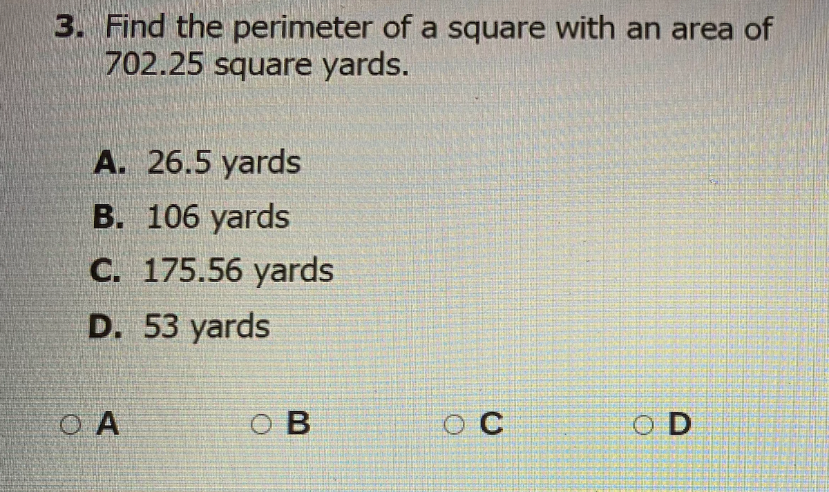 3. Find the perimeter of a square with an area of
702.25 square yards.
А. 26.5 yards
В. 106 yards
С. 175.56 yards
D. 53 yards
O A
O B
O C
O D
