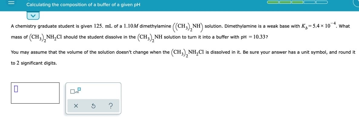 Calculating the composition of a buffer of a given pH
A chemistry graduate student is given 125. mL of a 1.10M dimethylamine ((CH,) NH) solution. Dimethylamine is a weak base with K,= 5.4 x 10
-4
What
mass of (CH,) NH,Cl should the student dissolve in the (CH,) NH solution to turn it into a buffer with pH = 10.33?
You may assume that the volume of the solution doesn't change when the (CH,) NH,Cl is dissolved in it. Be sure your answer has a unit symbol, and round it
to 2 significant digits.
