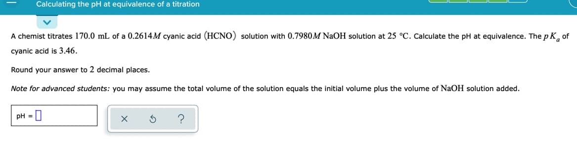 Calculating the pH at equivalence of a titration
A chemist titrates 170.0 mL of a 0.2614M cyanic acid (HCNO) solution with 0.7980M NaOH solution at 25 °C. Calculate the pH at equivalence. The p K, of
cyanic acid is 3.46.
Round your answer to 2 decimal places.
Note for advanced students: you may assume the total volume of the solution equals the initial volume plus the volume of NAOH solution added.
pH =
