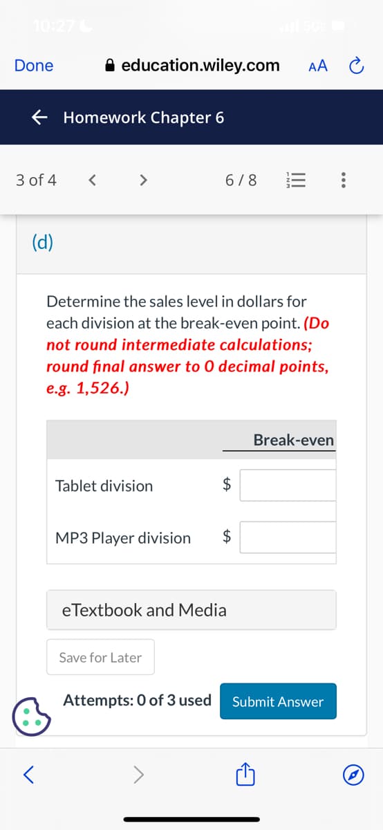 10:27C
Done
← Homework Chapter 6
3 of 4
(d)
<
education.wiley.com
<
>
Tablet division
Determine the sales level in dollars for
each division at the break-even point. (Do
not round intermediate calculations;
round final answer to 0 decimal points,
e.g. 1,526.)
6/8
MP3 Player division $
Save for Later
$
eTextbook and Media
Attempts: 0 of 3 used
AA
Break-even
Submit Answer
: