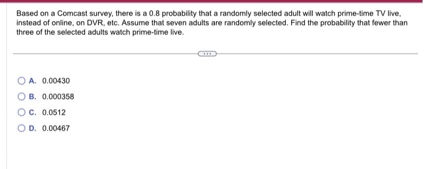 Based on a Comcast survey, there is a 0.8 probability that a randomly selected adult will watch prime-time TV live,
instead of online, on DVR, etc. Assume that seven adults are randomly selected. Find the probability that fewer than
three of the selected adults watch prime-time live.
OA. 0.00430
B. 0.000358
OC. 0.0512
O D. 0.00467