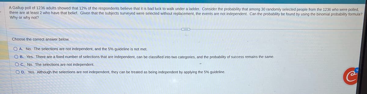 A Gallup poll of 1236 adults showed that 12% of the respondents believe that it is bad luck to walk under a ladder. Consider the probability that among 30 randomly selected people from the 1236 who were polled,
there are at least 2 who have that belief. Given that the subjects surveyed were selected without replacement, the events are not independent. Can the probability be found by using the binomial probability formula?
Why or why not?
Choose the correct answer below.
O A. No. The selections are not independent, and the 5% guideline is not met.
OB. Yes. There are a fixed number of selections that are independent, can be classified into two categories, and the probability of success remains the same.
OC. No. The selections are not independent.
O D. Yes. Although the selections are not independent, they can be treated as being independent by applying the 5% guideline.
e