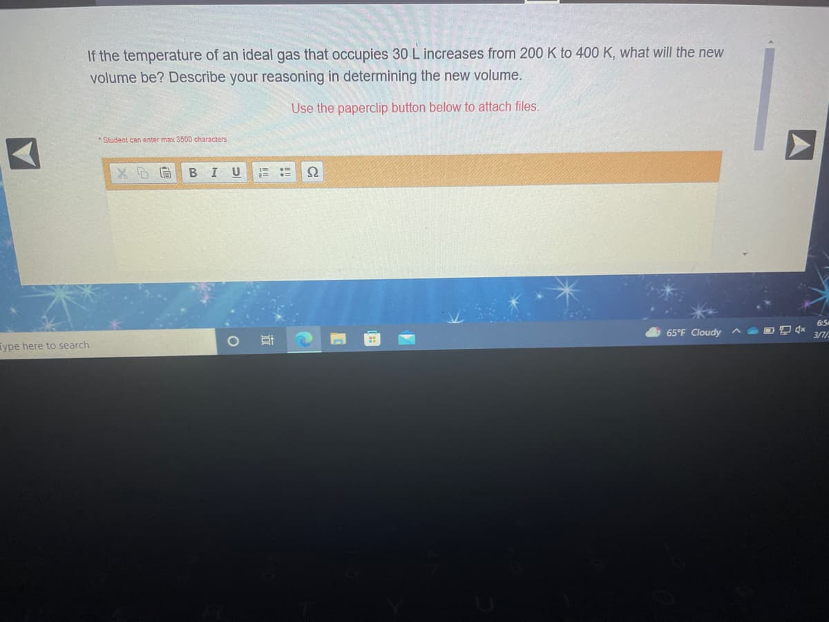 If the temperature of an ideal gas that occupies 30 L increases from 200 K to 400 K, what will the new
volume be? Describe your reasoning in determining the new volume.
Use the paperclip button below to attach files.
* Student can enter max 3500 characters
X D眉
В I
6:5
65°F Cloudy
3/7/
Type here to search
