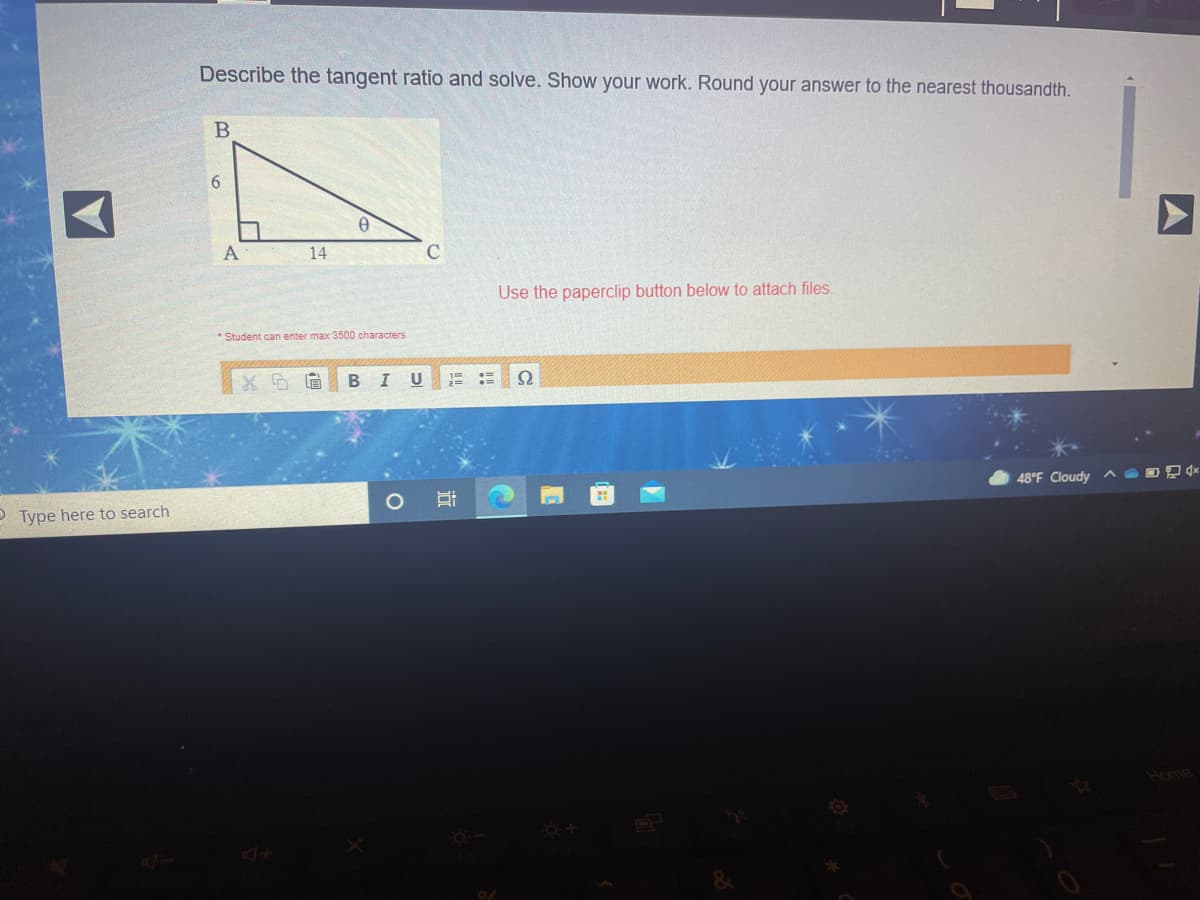 Describe the tangent ratio and solve. Show your work. Round your answer to the nearest thousandth.
6
А
14
C
Use the paperclip button below to attach files.
* Student can enter max 3500 characters
BI U
2=
48°F Cloudy ^ O D D 4*
O Type here to search
Home
