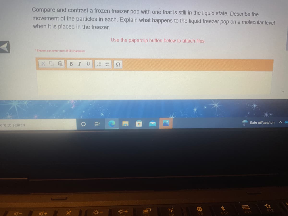 Compare and contrast a frozen freezer pop with one that is still in the liquid state. Describe the
movement of the particles in each. Explain what happens to the liquid freezer pop on a molecular level
when it is placed in the freezer.
Use the paperclip button below to attach files.
* Student can enter max 3500 characters
Rain off and on
ere to search
F12
F10
F1
F8
F9
