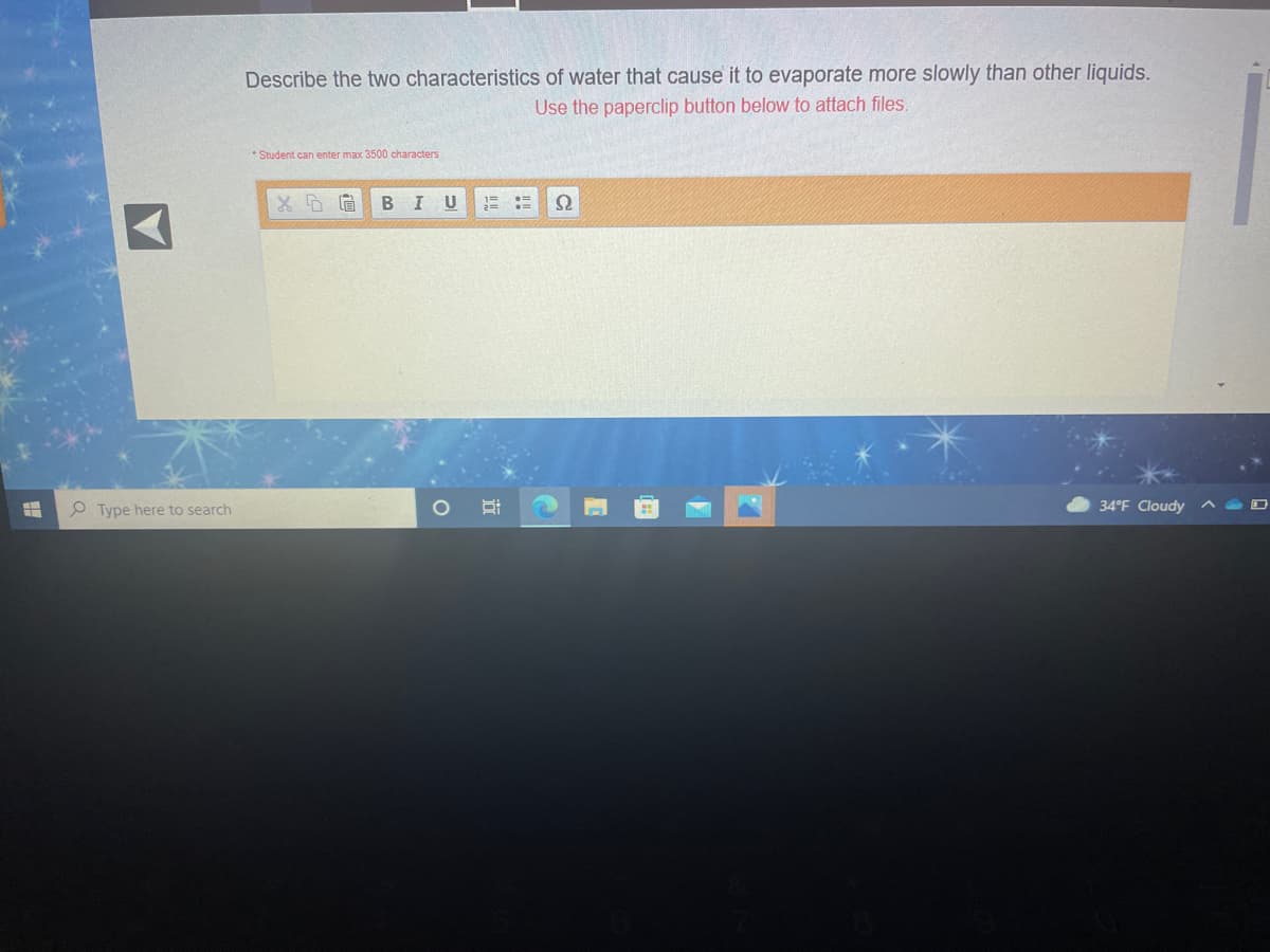 Describe the two characteristics of water that cause it to evaporate more slowly than other liquids.
Use the paperclip button below to attach files.
* Student can enter max 3500 characters
U
1=
O Type here to search
34°F Cloudy
