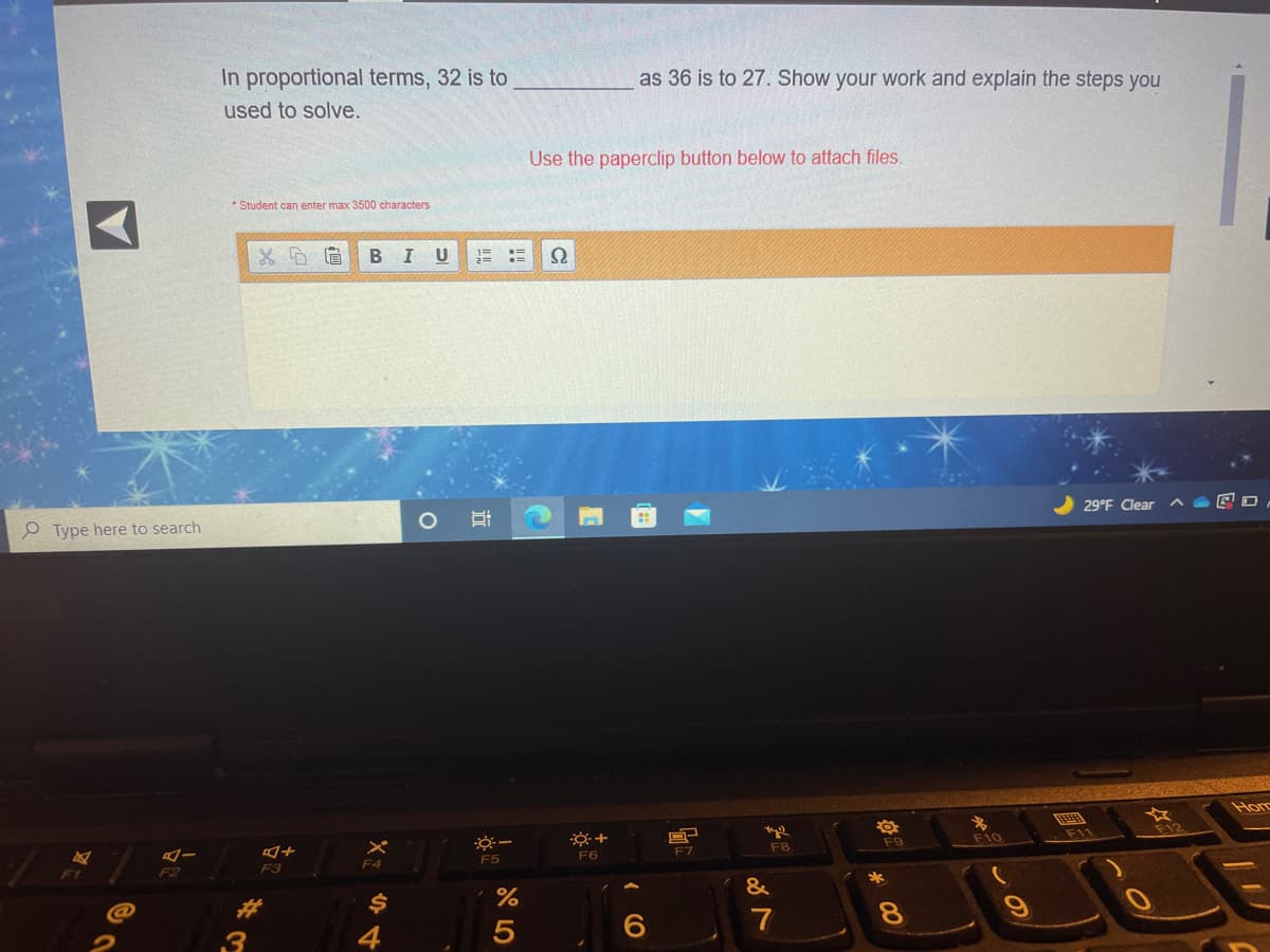 In proportional terms, 32 is to
as 36 is to 27. Show your work and explain the steps you
used to solve.
Use the paperclip button below to attach files.
* Student can enter max 3500 characters
BIU
29°F Clear
o Type here to search
Hom
名
F10
F9
F12
F5
F6
F7
F8
F2
F3
F4
&
%23
$4
8.
4
