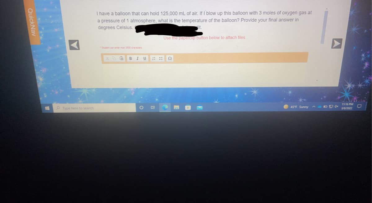 I have a balloon that can hold 125,000 mL of air. If I blow up this balloon with 3 moles of oxygen gas at
a pressure of 1 atmosphere, what is the temperature of the balloon? Provide your final answer in
degrees Celsius.
Use the papeCip button below to attach files.
*Student can emer max 3500 characters
U
Ω
11:16 PM
P Type here to search
45°F Sunny A-DDd
3/8/2022
QuickNav
