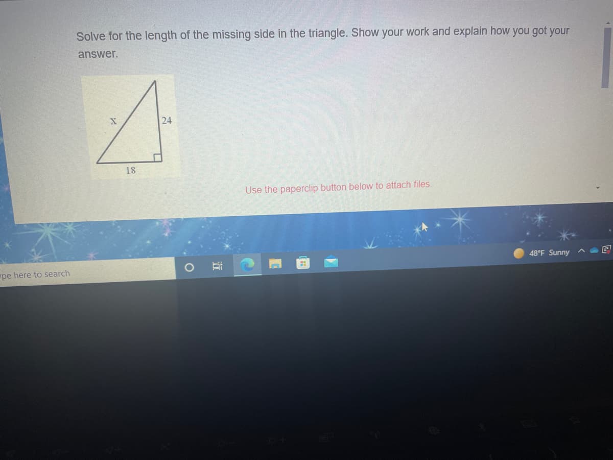 Solve for the length of the missing side in the triangle. Show your work and explain how you got your
answer.
24
18
Use the paperclip button below to attach files.
48°F Sunny
pe here to search
近
