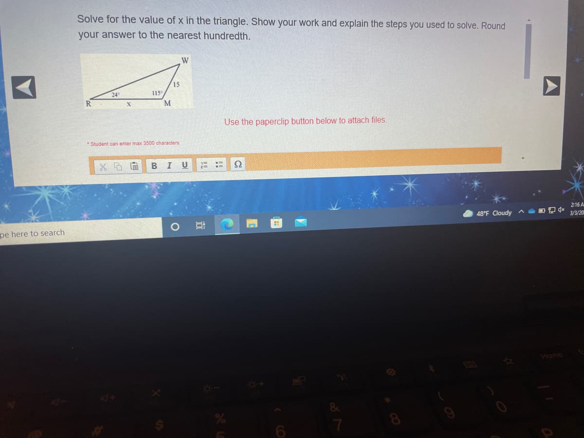 Solve for the value of x in the triangle. Show your work and explain the steps you used to solve. Round
your answer to the nearest hundredth.
W
15
24
115
M
Use the paperclip button below to attach files.
* Student can enter max 3500 characters
B
U
2:16 A
48°F Cloudy ^ O D Qx
3/3/20
pe here to search
Home
