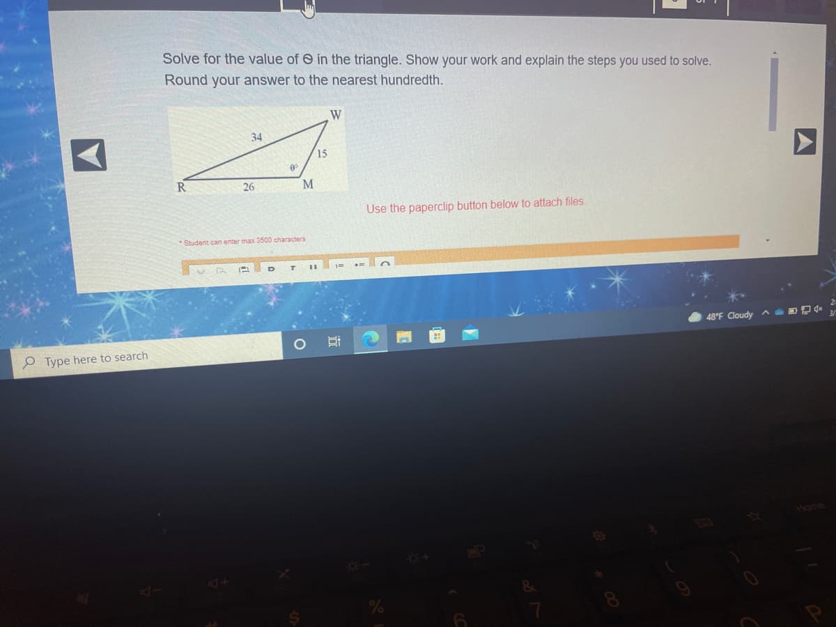 Solve for the value of e in the triangle. Show your work and explain the steps you used to solve.
Round your answer to the nearest hundredth.
W
34
15
R.
26
Use the paperclip button below to attach files.
* Student can enter max 3500 characters
48°F Cloudy ^
e Type here to search
Home
