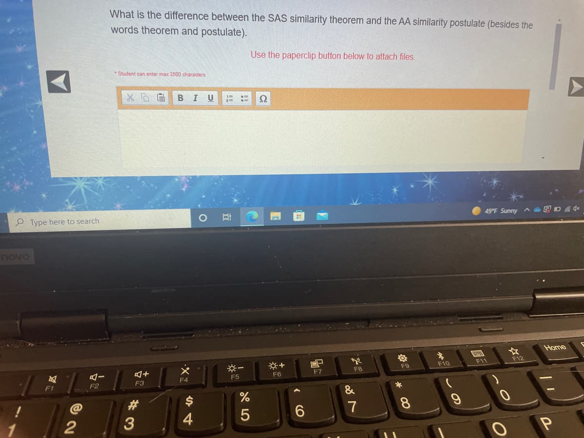 What is the difference between the SAS similarity theorem and the AA similarity postulate (besides the
words theorem and postulate).
Use the paperclip button below to attach files.
* Student can enter max 3500 characters
B
I U
Ω
P Type here to search
49°F Sunny
novo
Home
F11
F12
F9
F10
F6
F7
F8
F4
F5
F1
F2
F3
*
&
%
#3
7
8.
4
6.
( (O
