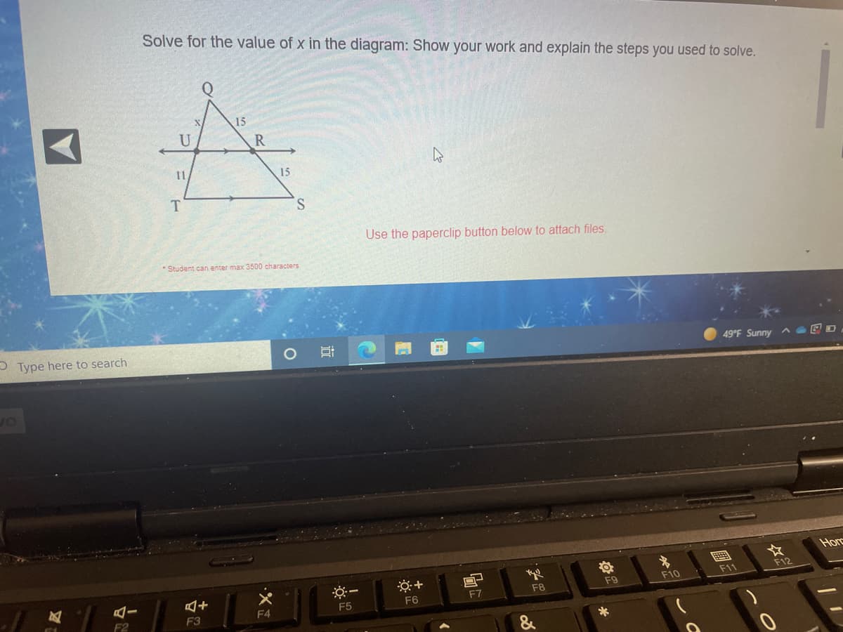 Solve for the value of x in the diagram: Show your work and explain the steps you used to solve.
15
U
R
15
Use the paperclip button below to attach files.
* Student can enter max 3500 characters
P Type here to search
49 F Sunny
or
Horc
F11
F12
F9
F10
F5
F6
F7
F8
F2
F3
F4
&
