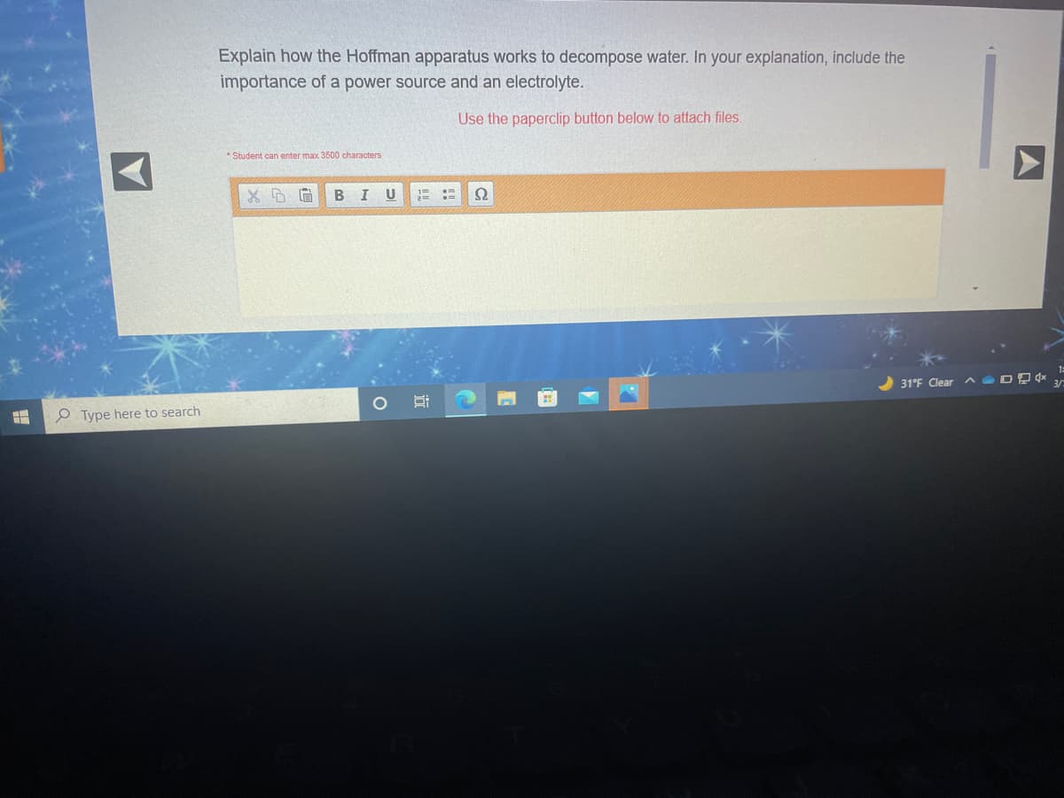 Explain how the Hoffman apparatus works to decompose water. In your explanation, include the
importance of a power source and an electrolyte.
Use the paperclip button below to attach files.
* Student can enter max 3500 characters
B
U
31°F Clear DD *
e Type here to search
A
