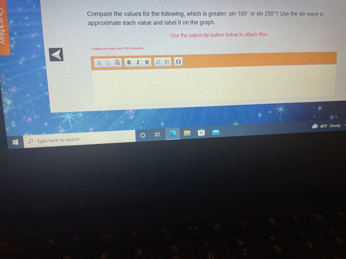 Compare the values for the following, which is greater: sin 100° or sin 250°? Use the sin wave to
approximate each value and label it on the graph.
Use the paperclip button below to attach files.
Student can enter max 3500 characters
BIU
Ω
48°F Cloudy
e Type here to search
Nav
