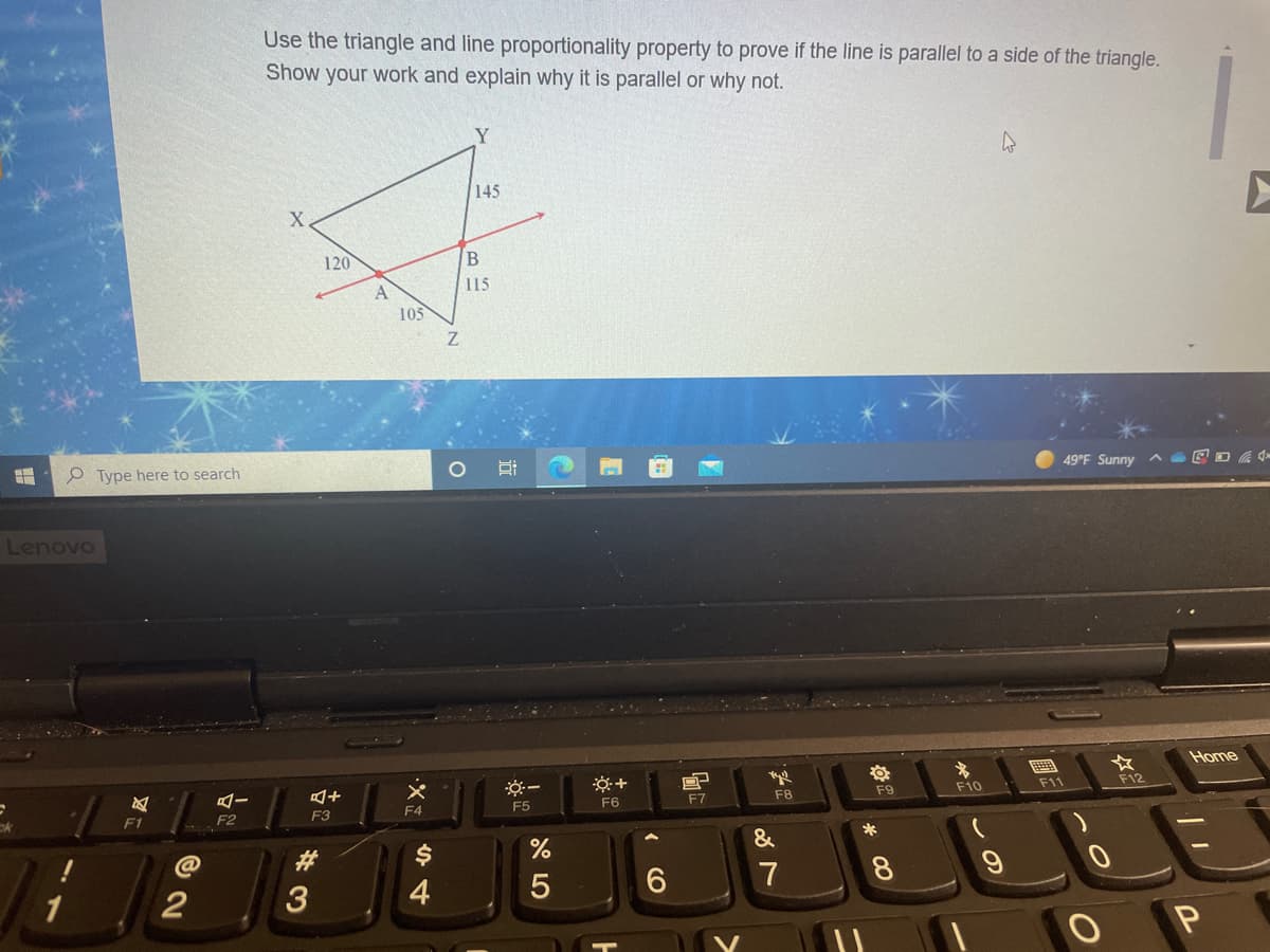 Use the triangle and line proportionality property to prove if the line is parallel to a side of the triangle.
Show your work and explain why it is parallel or why not.
Y
145
120
115
A
105
Z.
O Type here to search
49°F Sunny A
Lenovo
Home
F10
F11
F12
F6
F7
F8
F9
F1
F2
F3
F4
F5
&
23
7
8.
1
2
3
4
