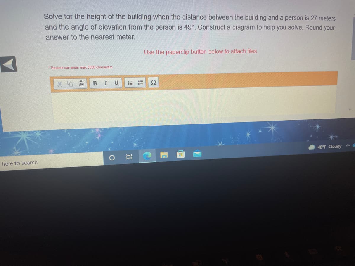 Solve for the height of the building when the distance between the building and a person is 27 meters
and the angle of elevation from the person is 49°. Construct a diagram to help you solve. Round your
answer to the nearest meter.
Use the paperclip button below to attach files.
Student can enter max 3500 characters
I U
1=
B
48°F Cloudy
here to search
