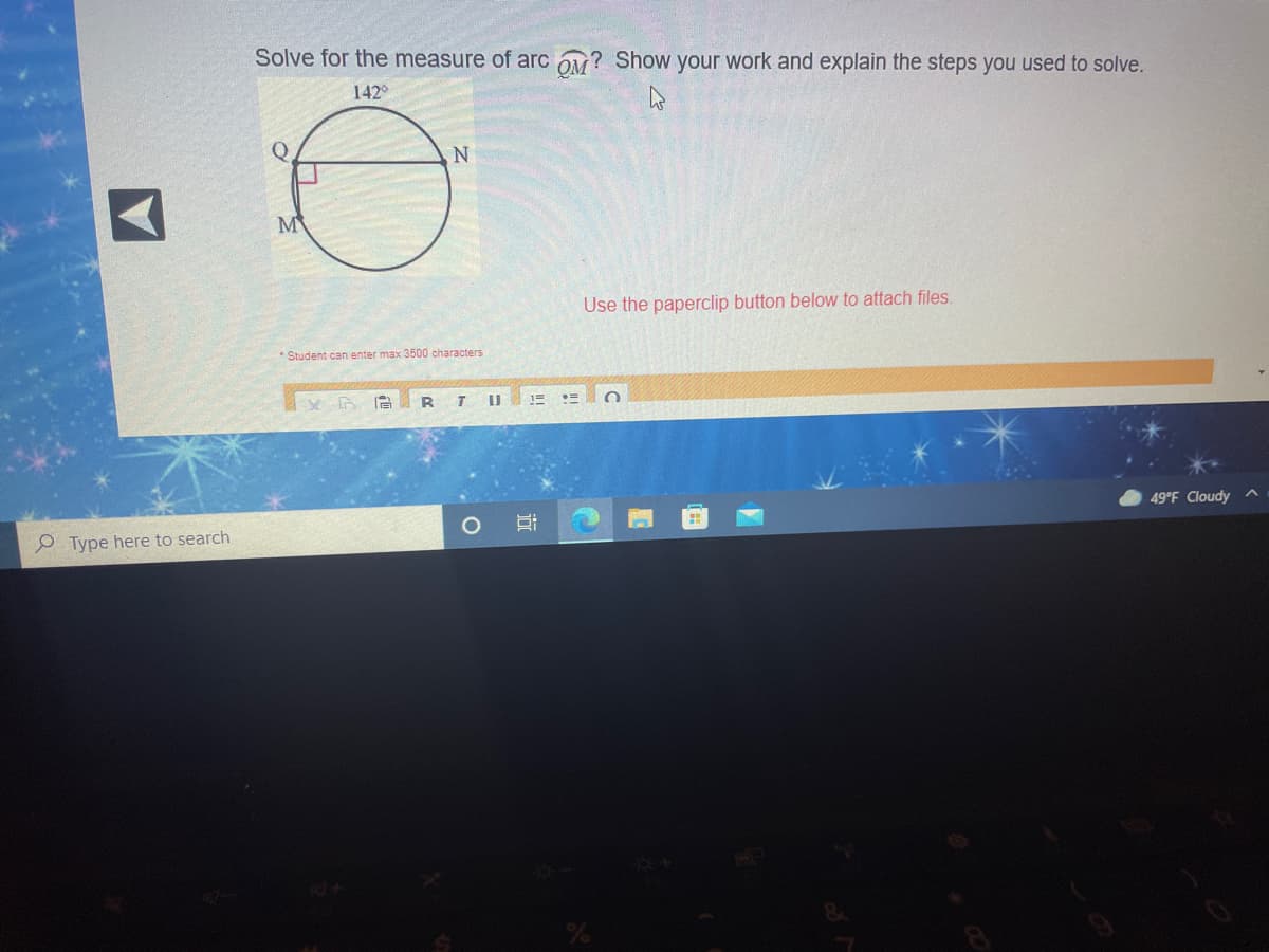 Solve for the measure of arc Ov? Show your work and explain the steps you used to solve.
142°
M
Use the paperclip button below to attach files.
* Student can enter max 3500 characters
49°F Cloudy ^
e Type here to search
近
