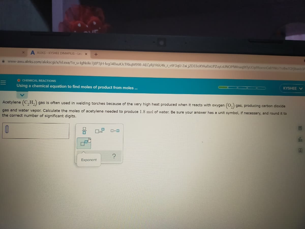 A ALEKS - KYSHEE DIMAPILIS - Lea x
i www-awu.aleks.com/alekscgi/x/lIsl.exe/1o_u-IgNslkr7j8P3jH-lvg34BxuKICTRkqM99B-AECYRJFR6U4K_z_e9F3qU-2ai_jZD33oXYAaf)xUPZuyLsUNOPAWInaq9tTyUOpPAormnCe81Nlo?1oBw7QYjlbavbSP
O CHEMICAL REACTIONS
KYSHEE V
Using a chemical equation to find moles of product from moles ..
Acetylene (C,H,) gas is often used in welding torches because of the very high heat produced when it reacts with oxygen (0,) gas, producing carbon dioxide
gas and water vapor. Calculate the moles of acetylene needed to produce 1.8 mol of water. Be sure your answer has a unit symbol, if necessary, and round it to
the correct number of significant digits.
Exponent
回 国
