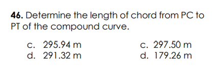 46. Determine the length of chord from PC to
PT of the compound curve.
c. 295.94 m
d. 291.32 m
c. 297.50 m
d. 179.26 m
