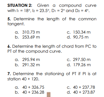 SITUATION 2: Given a compound curve
with li = 18°, l2 = 23.5°, Di = 2° and D2 = 4°.
5. Determine the length of the common
tangent.
a. 310.73 m
b. 253.69 m
c. 150.34 m
d. 90.75 m
6. Determine the length of chord from PC to
PT of the compound curve.
a. 295.94 m
c. 297.50 m
d. 179.26 m
b. 291.32 m
7. Determine the stationing of PT if PI is at
station 40 + 120.
a. 40 + 326.75
b. 40 + 236.28
c. 40 + 237,78
d. 40 + 273.87
