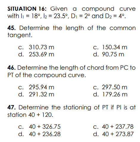 SITUATION 16: Given a compound curve
with li = 18°, 2 = 23.5°, Di = 2° and D2 = 4°.
45. Determine the length of the common
tangent.
c. 310.73 m
d. 253.69 m
c. 150.34 m
d. 90.75 m
46. Determine the length of chord from PC to
PT of the compound curve.
c. 297.50 m
d. 179.26 m
c. 295.94 m
d. 291.32 m
47. Determine the stationing of PT if Pl is at
station 40 + 120.
C. 40 + 326.75
C. 40 + 237.78
d. 40 + 236.28
d. 40 + 273.87
