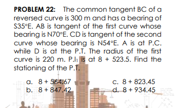 PROBLEM 22: The common tangent BC of a
reversed curve is 300 m and has a bearing of
S35°E. AB is tangent of the first curve whose
bearing is N70°E. CD is tangent of the second
curve whose bearing is N54°E. A is at P.C.
while D is at the P.T. The radius of the first
curve is 220 m. P.li is at 8 + 523.5. Find the
stationing of the P.T.
a. 8+ 564.67
b. 8 + 847.42
c. 8+ 823.45
d. 8 + 934.45
