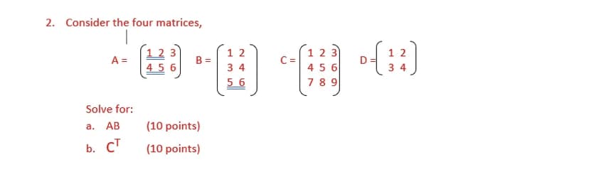 2. Consider the four matrices,
1 2
B
1 2 3
C=
4 5 6
1 2
D
3 4
3
A =
4 5 6
3 4
5 6
78 9
Solve for:
a. AB
(10 points)
b. C'
(10 points)
