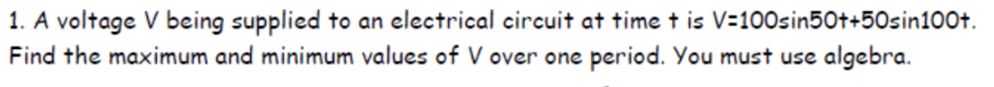 1. A voltage V being supplied to an electrical circuit at time + is V=100sin50++50sin100t.
Find the maximum and minimum values of V over one period. You must use algebra.