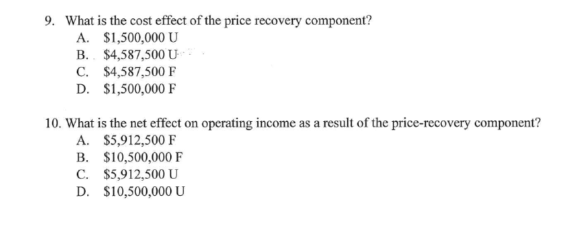 9. What is the cost effect of the price recovery component?
A. $1,500,000 U
B.. $4,587,500 U
C. $4,587,500 F
D. $1,500,000 F
10. What is the net effect on operating income as a result of the price-recovery component?
A. $5,912,500 F
B. $10,500,000 F
C. $5,912,500 U
С.
D. $10,500,000 U
