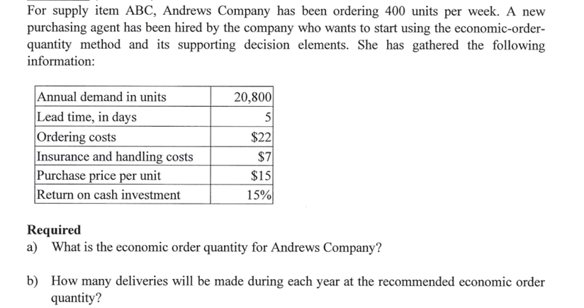 For supply item ABC, Andrews Company has been ordering 400 units per week. A new
purchasing agent has been hired by the company who wants to start using the economic-order-
quantity method and its supporting decision elements. She has gathered the following
information:
Annual demand in units
Lead time, in days
Ordering costs
Insurance and handling costs
Purchase price per unit
Return on cash investment
20,800
5
$22
$7
$15
15%
Required
a) What is the economic order quantity for Andrews Company?
b) How many deliveries will be made during each year at the recommended economic order
quantity?
