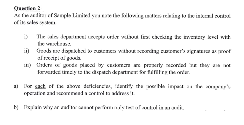 Question 2
As the auditor of Sample Limited you note the following matters relating to the internal control
of its sales system.
i)
The sales department accepts order without first checking the inventory level with
the warehouse.
ii) Goods are dispatched to customers without recording customer's signatures as proof
of receipt of goods.
iii) Orders of goods placed by customers are properly recorded but they are not
forwarded timely to the dispatch department for fulfilling the order.
a) For each of the above deficiencies, identify the possible impact on the company's
operation and recommend a control to address it.
b) Explain why an auditor cannot perform only test of control in an audit.
