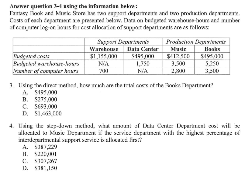 Answer question 3-4 using the information below:
Fantasy Book and Music Store has two support departments and two production departments.
Costs of each department are presented below. Data on budgeted warehouse-hours and number
of computer log-on hours for cost allocation of support departments are as follows:
Support Departments
Production Departments
Warehouse
Data Center
Music
Books
Budgeted costs
Budgeted warehouse-hours
Number of computer hours
$495,000
1,750
$412,500
3,500
2,800
$1,155,000
$495,000
N/A
5,250
3,500
700
N/A
3. Using the direct method, how much are the total costs of the Books Department?
A. $495,000
B. $275,000
C. $693,000
D. $1,463,000
4. Using the step-down method, what amount of Data Center Department cost will be
allocated to Music Department if the service department with the highest percentage of
interdepartmental support service is allocated first?
A. $387,229
B. $220,001
C. $307,267
D. $381,150
