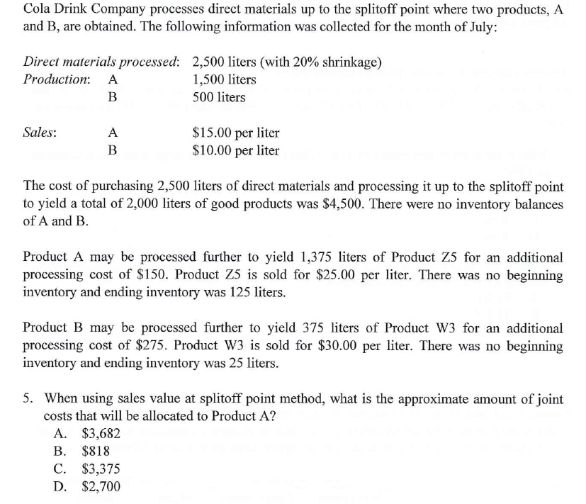 Cola Drink Company processes direct materials up to the splitoff point where two products, A
and B, are obtained. The following information was collected for the month of July:
Direct materials processed: 2,500 liters (with 20% shrinkage)
Production:
A
1,500 liters
B
500 liters
$15.00 per liter
$10.00 per liter
Sales:
A
В
The cost of purchasing 2,500 liters of direct materials and processing it up to the splitoff point
to yield a total of 2,000 liters of good products was $4,500. There were no inventory balances
of A and B.
Product A may be processed further to yield 1,375 liters of Product Z5 for an additional
processing cost of $150. Product Z5 is sold for $25.00 per liter. There was no beginning
inventory and ending inventory was 125 liters.
Product B may be processed further to yield 375 liters of Product W3 for an additional
processing cost of $275. Product W3 is sold for $30.00 per liter. There was no beginning
inventory and ending inventory was 25 liters.
5. When using sales value at splitoff point method, what is the approximate amount of joint
costs that will be allocated to Product A?
A. $3,682
B. $818
C. $3,375
D. $2,700
