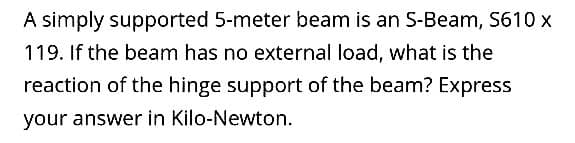 A simply supported 5-meter beam is an S-Beam, S610 x
119. If the beam has no external load, what is the
reaction of the hinge support of the beam? Express
your answer in Kilo-Newton.
