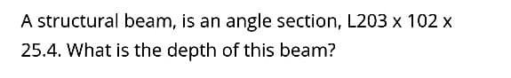 A structural beam, is an angle section, L203 x 102 x
25.4. What is the depth of this beam?