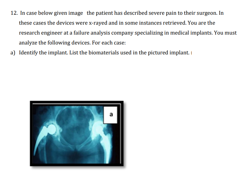 12. In case below given image the patient has described severe pain to their surgeon. In
these cases the devices were x-rayed and in some instances retrieved. You are the
research engineer at a failure analysis company specializing in medical implants. You must
analyze the following devices. For each case:
a) Identify the implant. List the biomaterials used in the pictured implant. |
a
