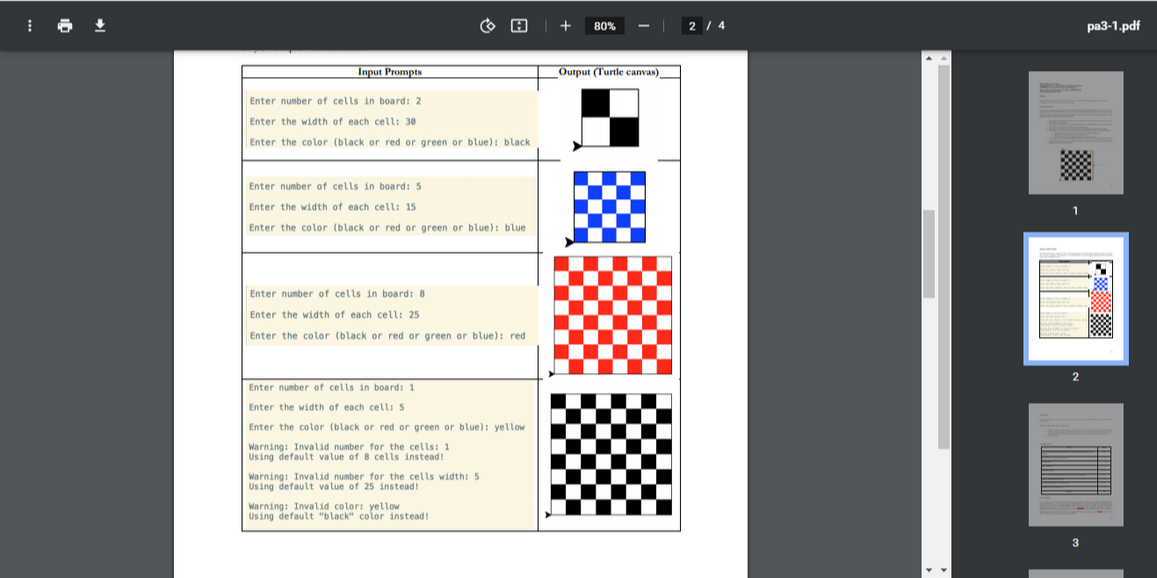 80%
2 / 4
pa3-1.pdf
Input Prompts
Output (Turtle canvas)
Enter number of cells in board: 2
Enter the width of each cell: 30
Enter the color (black or red or green or blue): black
Enter number of cells in board: 5
Enter the width of each cell: 15
Enter the color (black or red or green or blue): blue
Enter number of cells in board: 8
Enter the width of each cell: 25
Enter the color (black or red or green or blue): red
Enter number of cells in board: 1
Enter the width of each cell: 5
Enter the color (black or red or green or blue): yellow
Warning: Invalid number for the cells: 1
Using default value of 8 cells instead!
Warning: Invalid number for the cells width: 5
Using default value of 25 instead!
Warning: Invalid color: yellow
Using default "black" color instead!
