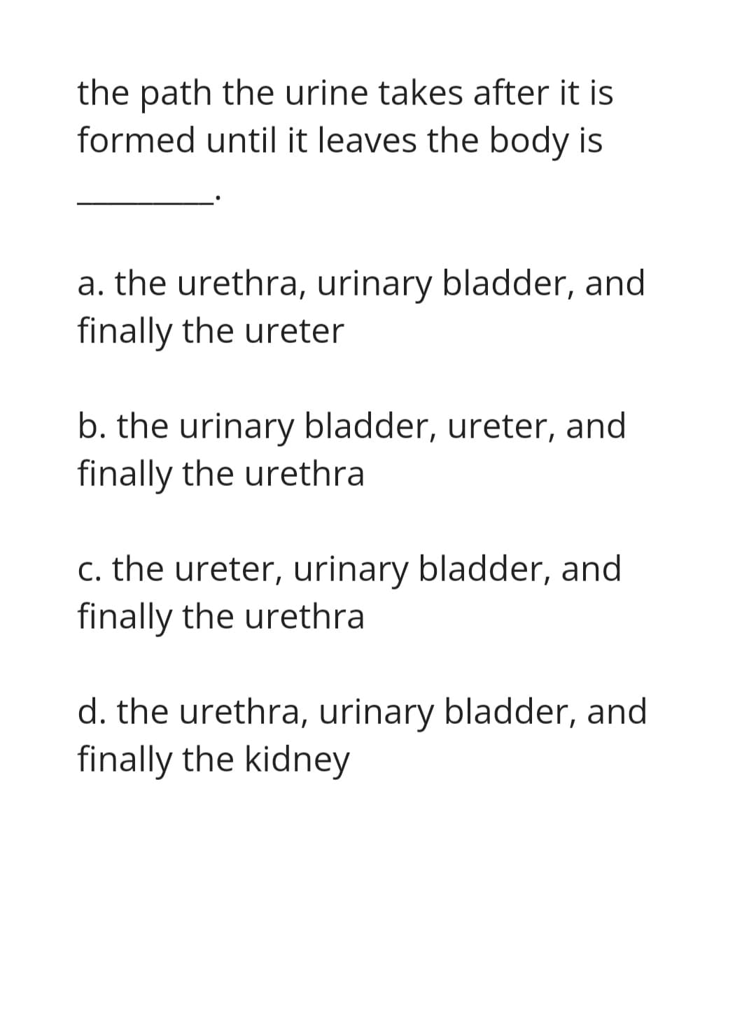 the path the urine takes after it is
formed until it leaves the body is
a. the urethra, urinary bladder, and
finally the ureter
b. the urinary bladder, ureter, and
finally the urethra
c. the ureter, urinary bladder, and
finally the urethra
d. the urethra, urinary bladder, and
finally the kidney
