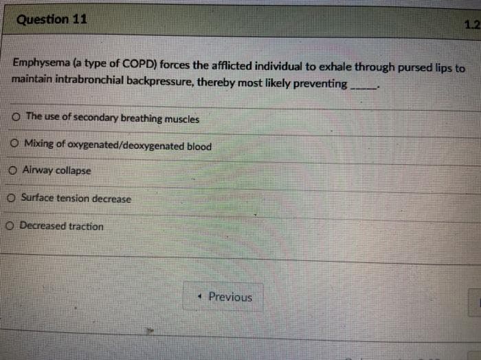 Question 11
1.2
Emphysema (a type of COPD) forces the afflicted individual to exhale through pursed lips to
maintain intrabronchial backpressure, thereby most likely preventing
O The use of secondary breathing muscles
O Mixing of oxygenated/deoxygenated blood
O Alrway collapse
O Surface tension decrease
O Decreased traction
• Previous
