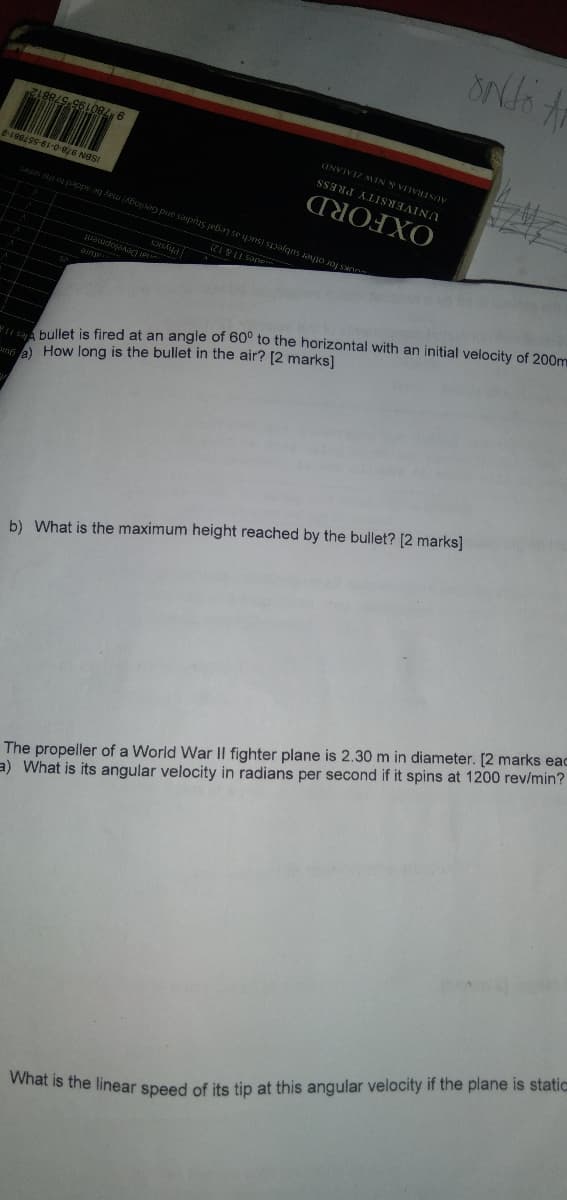 What is the linear speed of its tip at this angular velocity if the plane is static
a) What is its angular velocity in radians per second if it spins at 1200 rev/min?
The propeller of a World War Il fighter plane is 2.30 m in diameter. [2 marks eac
b) What is the maximum height reached by the bullet? [2 marks]
a) How long is the bullet in the air? [2 marks]
bullet is fired at an angle of 60° to the horizontal with an initial velocity of 200m
ISBN 978-0-19-557881-2
Physics
9 780195
ades I
OUKS for other subjects (such as Legal Studies and Geology) may be added to the senes
OXFORD
UNIVERSITY PRESS
AUSTRALIA & NEW ZEALAND
