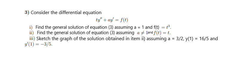 3) Consider the differential equation
ty" + ay = f(t)
i) Find the general solution of equation (3) assuming a = 1 and f(t) = t.
ii) Find the general solution of equation (3) assuming a + land f(t) = t.
iii) Sketch the graph of the solution obtained in item ii) assuming a = 3/2, y(1) = 16/5 and
y'(1) = -3/5.
