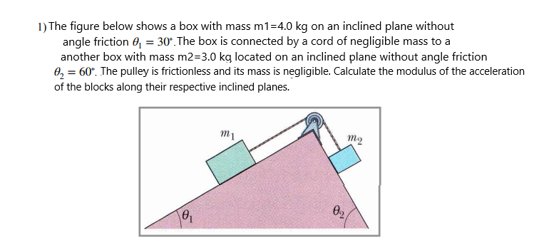 1) The figure below shows a box with mass m1=4.0 kg on an inclined plane without
angle friction 6, = 30°. The box is connected by a cord of negligible mass to a
another box with mass m2=3.0 kg located on an inclined plane without angle friction
0, = 60°. The pulley is frictionless and its mass is negligible. Calculate the modulus of the acceleration
of the blocks along their respective inclined planes.
m1
m2
