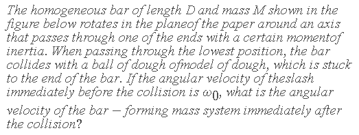 The homogeneous bar of length Dand mass M shown in the
figure below rotates in the planeof the paper around an axiS
that passes through one of the ends with a certain momentof
inertia. When passing through the lowest position, the bar
collides with a ball of dough ofmodel of dough, which is stuck
to the end of the bar. If the angular velocity of theslash
immediately before the collision is wo, what is the angular
velocity of the bar – forming mass system immediately after
the collision?
