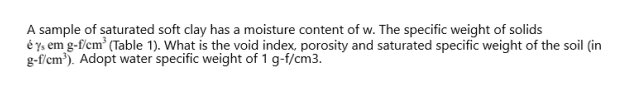 A sample of saturated soft clay has a moisture content of w. The specific weight of solids
é ys em g-f/cm' (Table 1). What is the void index, porosity and saturated specific weight of the soil (in
g-f/cm). Adopt water specific weight of 1 g-f/cm3.
