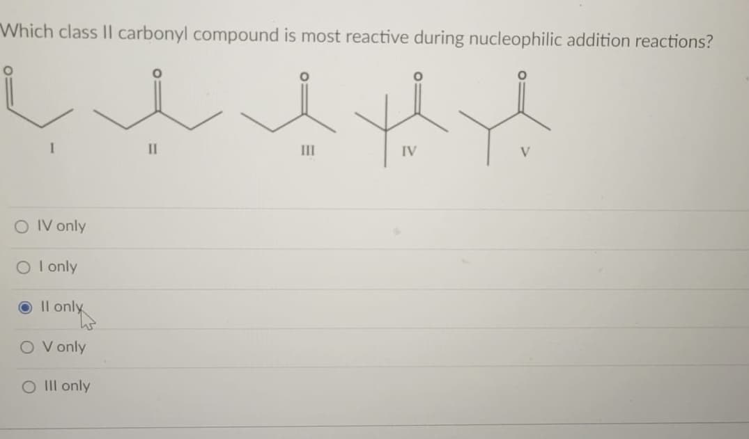 Which class II carbonyl compound is most reactive during nucleophilic addition reactions?
II
III
IV
O IV only
O I only
O Il only
O V only
O Il only
